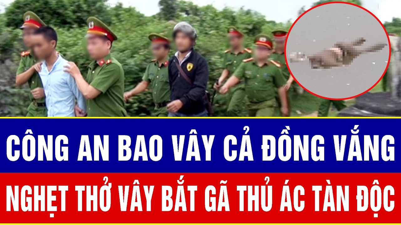 Điểm nóng sáng 18/3: Công an bao vây cả đồng vắng, nghẹt thở hàng giờ vây bắt gã thủ ác tàn độc