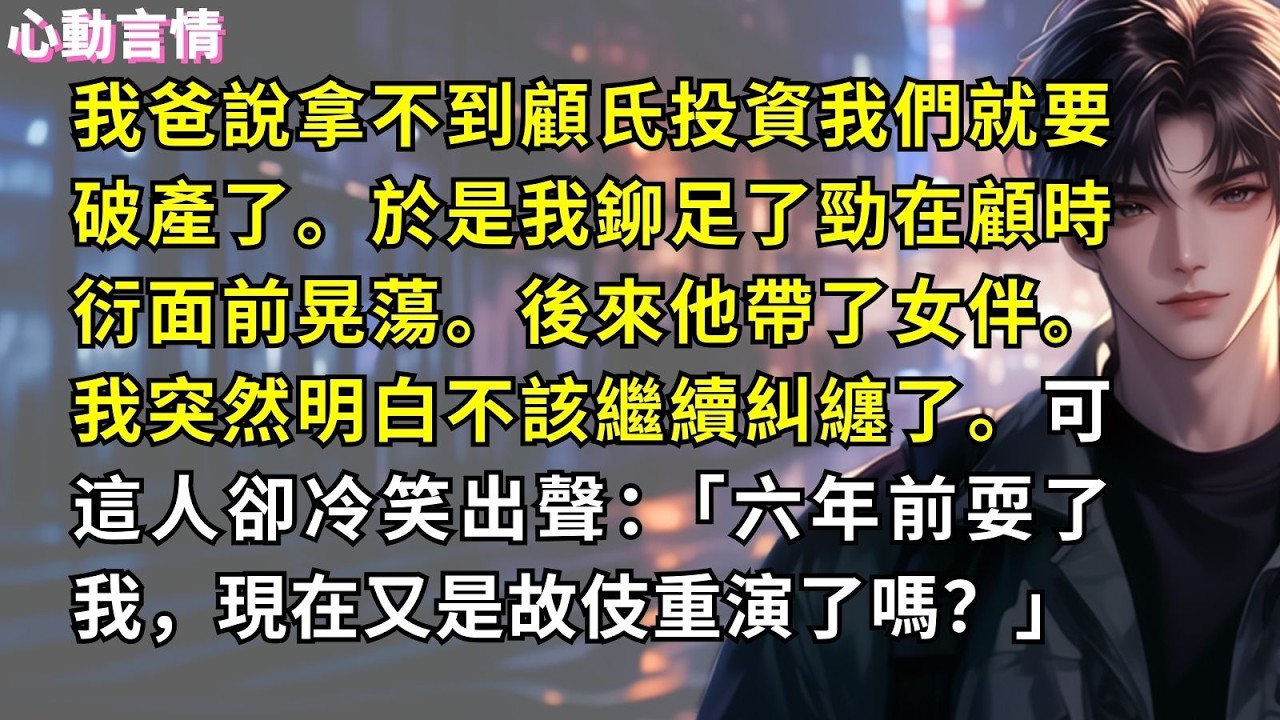 我爸說拿不到顧氏投資我們就要破產了。於是我鉚足了勁在顧時衍面前晃蕩。後來他帶了女伴。我突然明白不該繼續糾纏了。可這人卻冷笑出聲：「六年前耍了我，現在又是故伎重演了嗎？」