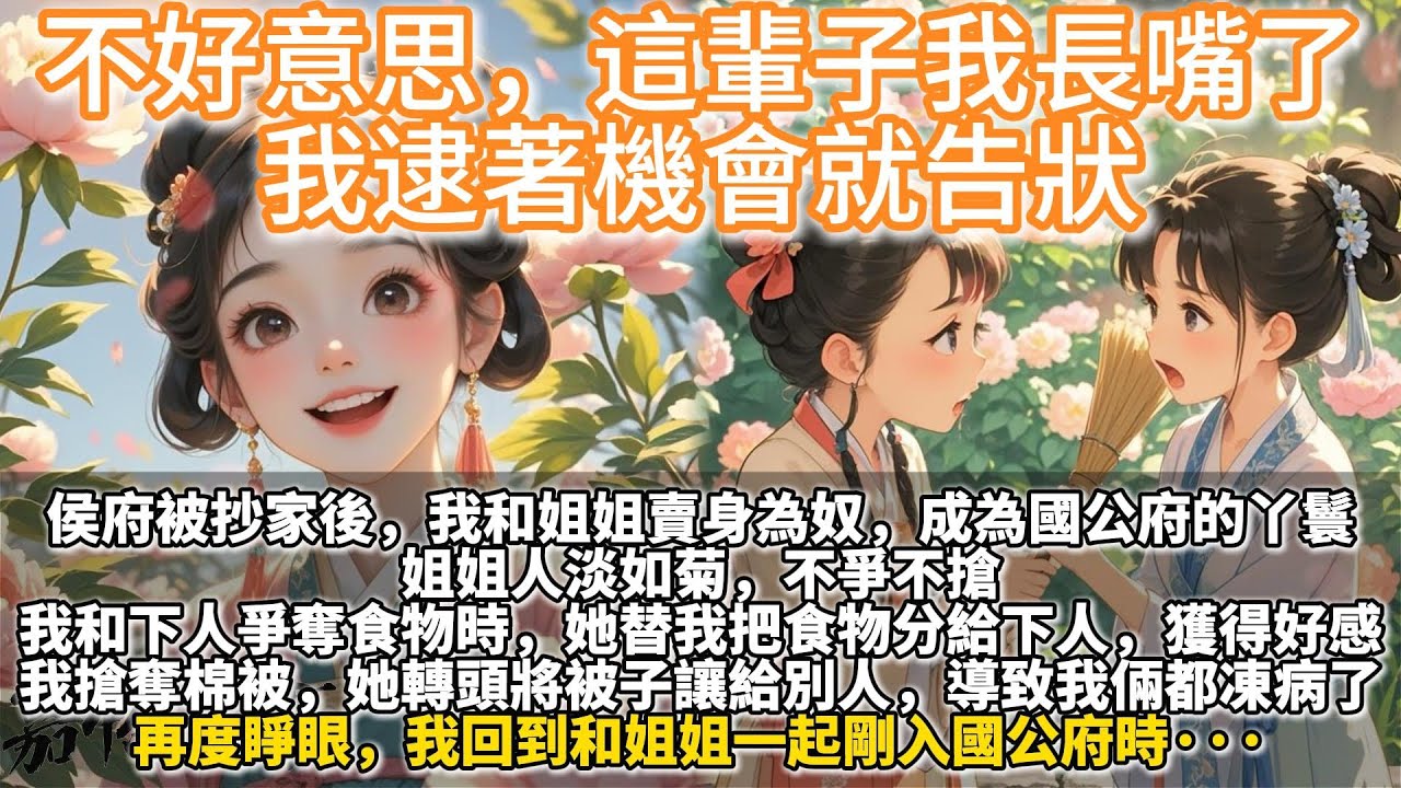 完結重生復仇爽文：不好意思，這輩子我長嘴了，我逮著機會就告狀。侯府被抄家後，我和姐姐賣身為奴，成為國公府的丫鬟。 姐姐人淡如菊，不爭不搶。 我和下人爭奪食物時，她替我把食物分給下人，獲得好感。