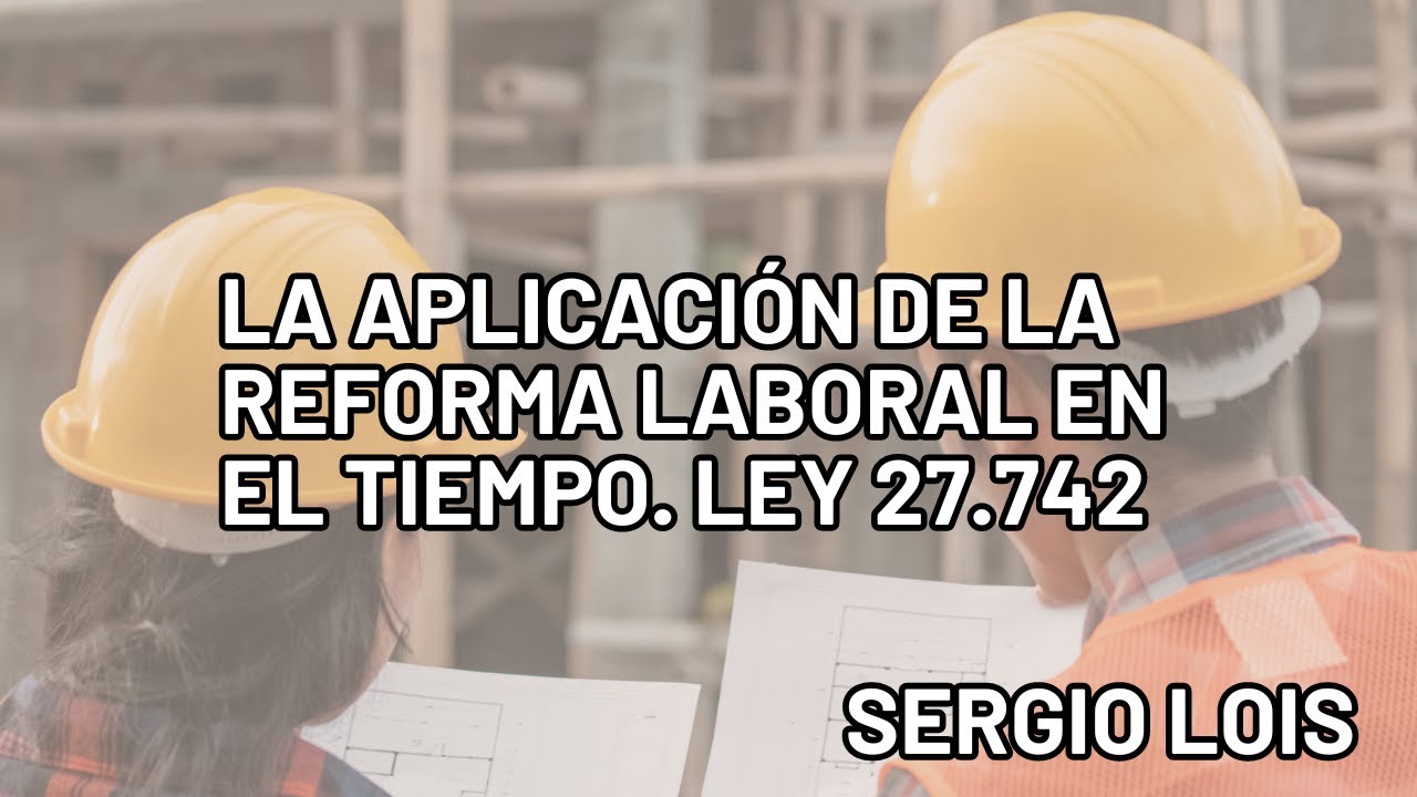 LA APLICACIÓN DE LA LEY 27.742 EN EL TIEMPO. DR. SERGIO LOIS. DERECHO LABORAL. REFORMA LABORAL.