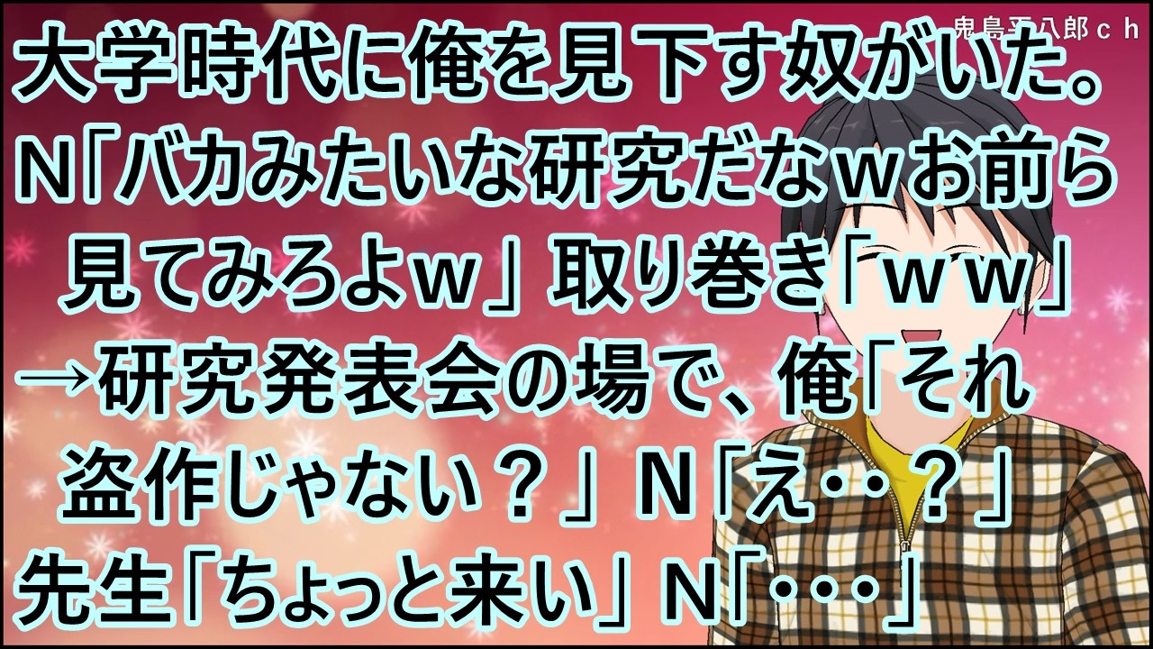 【スカッとする話】大学時代に俺を見下す奴がいた。N「バカみたいな研究だなｗお前ら見てみろよｗ」取り巻き「ｗｗ」→研究発表会の場で、俺「それ盗作じゃない？」Ｎ「え・・？」先生「ちょっと来い」N「・・・」