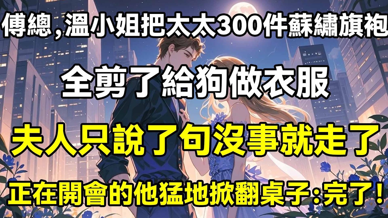 傅總，溫小姐把太太300件蘇繡旗袍，全剪了給狗做衣服，夫人只說了句沒事就走了，正在開會的他猛地掀翻桌子：完了！
