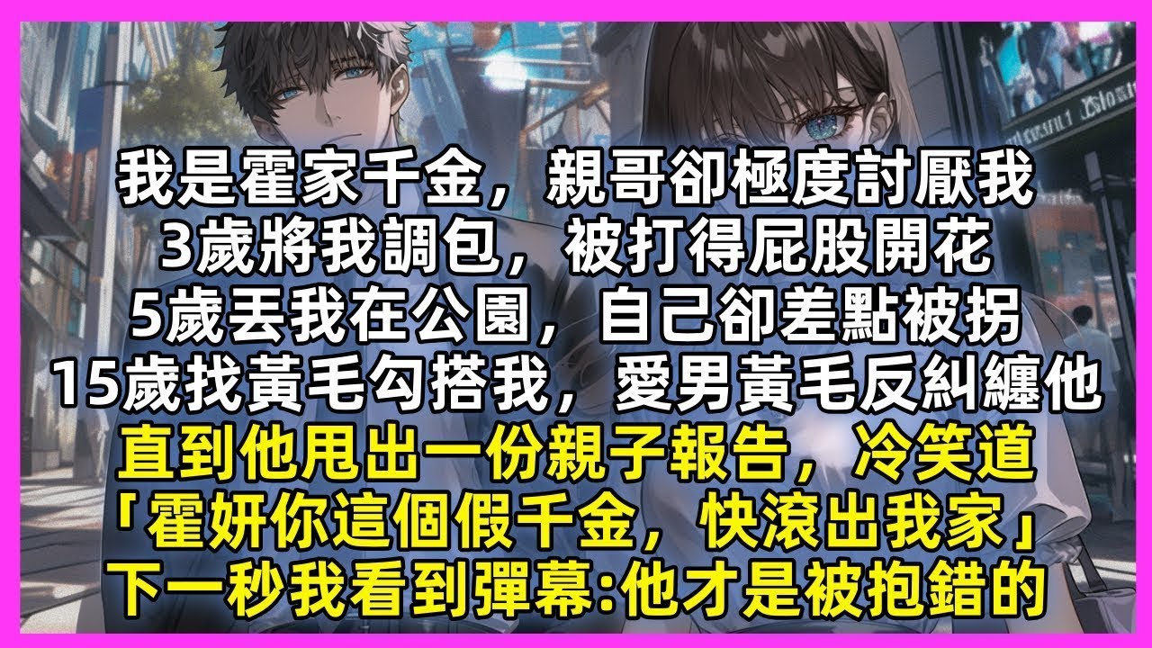 我是霍家千金，親哥3歲將我調包，5歲丟我在公園，自己卻差點被拐，15歲找黃毛勾搭我，愛男黃毛反糾纏他，直到他甩出一份親子報告，冷笑道「你這個假千金，快滾出我家」下秒我看到彈幕:他才是被抱錯的