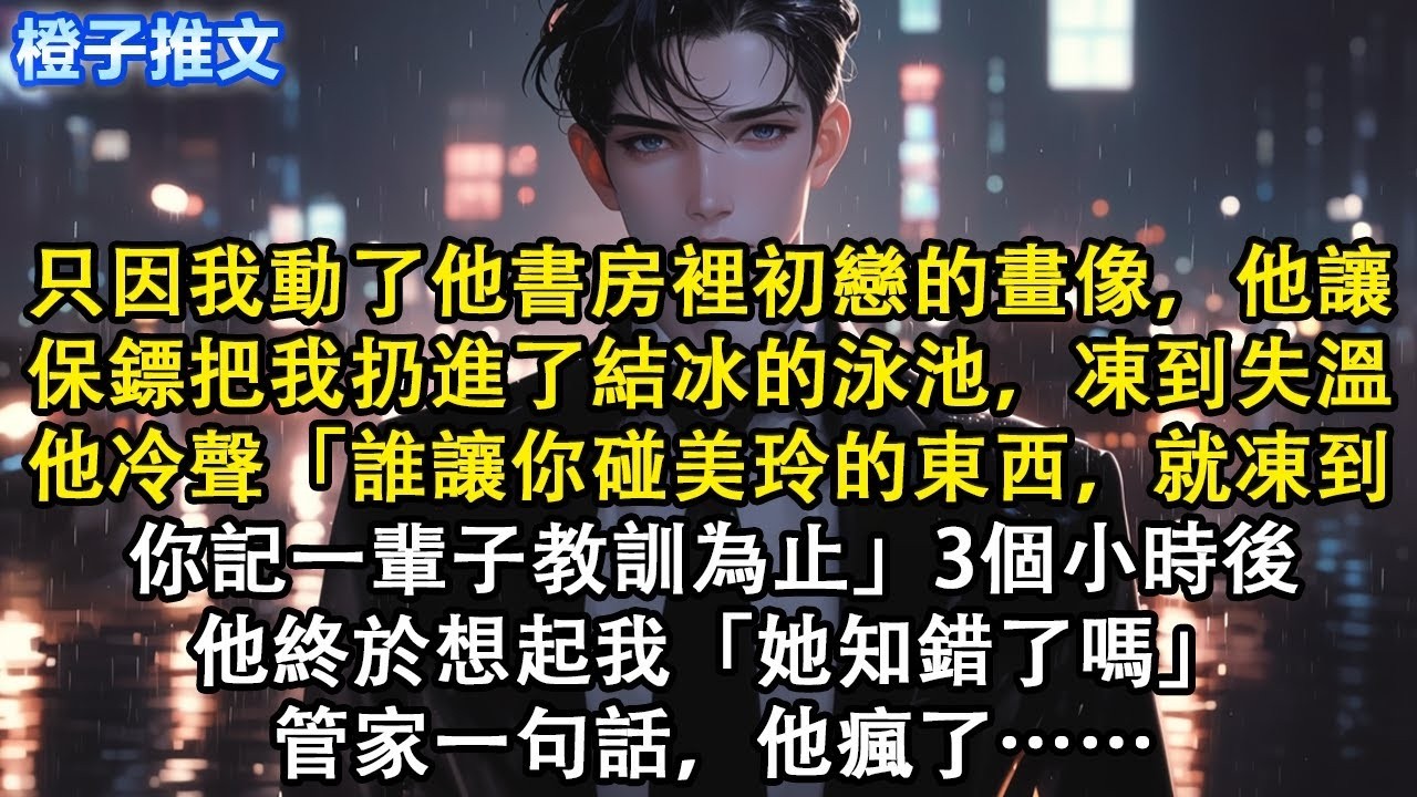 只因我動了他初戀的畫像，他讓保鏢把我扔進了室外結冰的泳池，凍到失溫。他冷聲「誰讓你碰美玲的東西，就凍到你記一輩子教訓為止」3個小時後，終於想起我「她知錯了嗎」管家一句話，他瘋了 #追妻火葬場