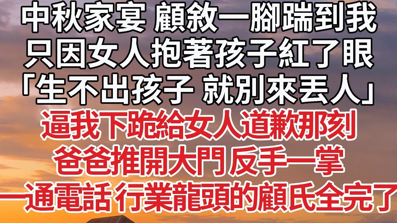 【完結】中秋家宴 顧敘一腳踹到我，只因女人抱著孩子紅了眼，「生不出孩子 就別來丟人」逼我下跪給女人道歉那刻，爸爸推開大門 反手一掌，一通電話 行業龍頭的顧氏全完了#婚姻 #豪门 #情感