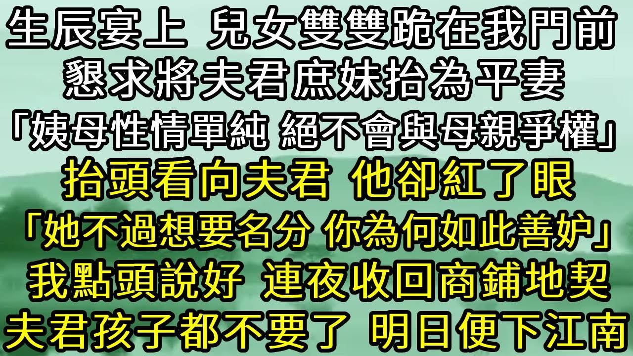生辰宴上，兒女雙雙跪在我門前。懇求將夫君庶妹抬為平妻，抬頭看向夫君，他卻紅了眼，「她不過想要一名分，你為何如此善妒？」我點頭說好。連夜收回商鋪地契，夫君和孩子我都不要了，明日便下江南回家。#古言#爽文