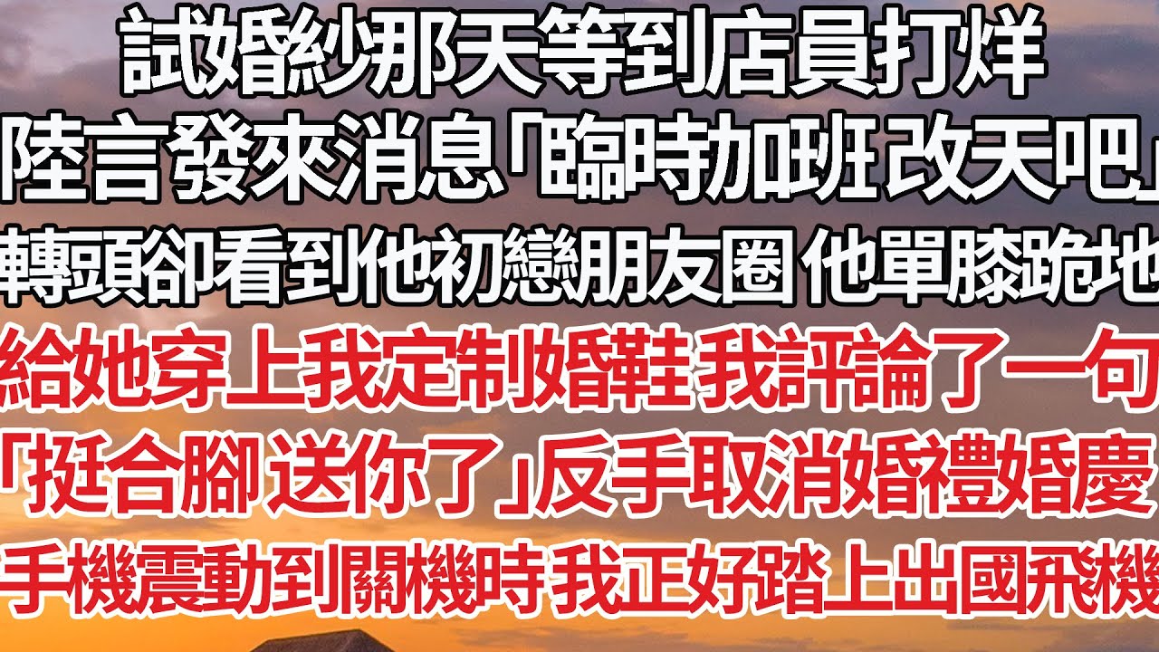 【完結】試婚紗那天等到店員打烊，陸言發來消息「臨時加班改天吧」轉頭卻看到他初戀朋友圈他單膝跪地，給她穿上我定制婚鞋 我評論了一句，「挺合腳 送你了」反手取消婚禮婚慶，手機震動到關機時我正好踏上出國飛機