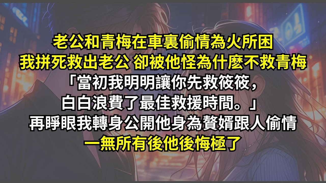 老公和青梅在車裏偷情為火所困我拼死救出老公 卻被他怪：「當初我明明讓你先救筱筱，白白浪費了最佳救援時間。」再睜眼我轉身公開他身為贅婿跟人偷情，一無所有後他後悔極了。