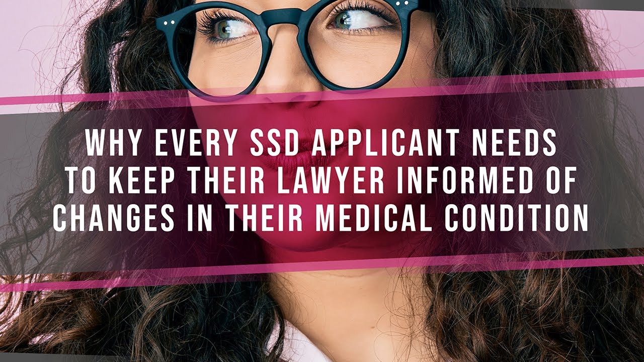 Why Every SSD Applicant Needs To Keep Their Lawyer Informed Of Changes In Their Medical Condition