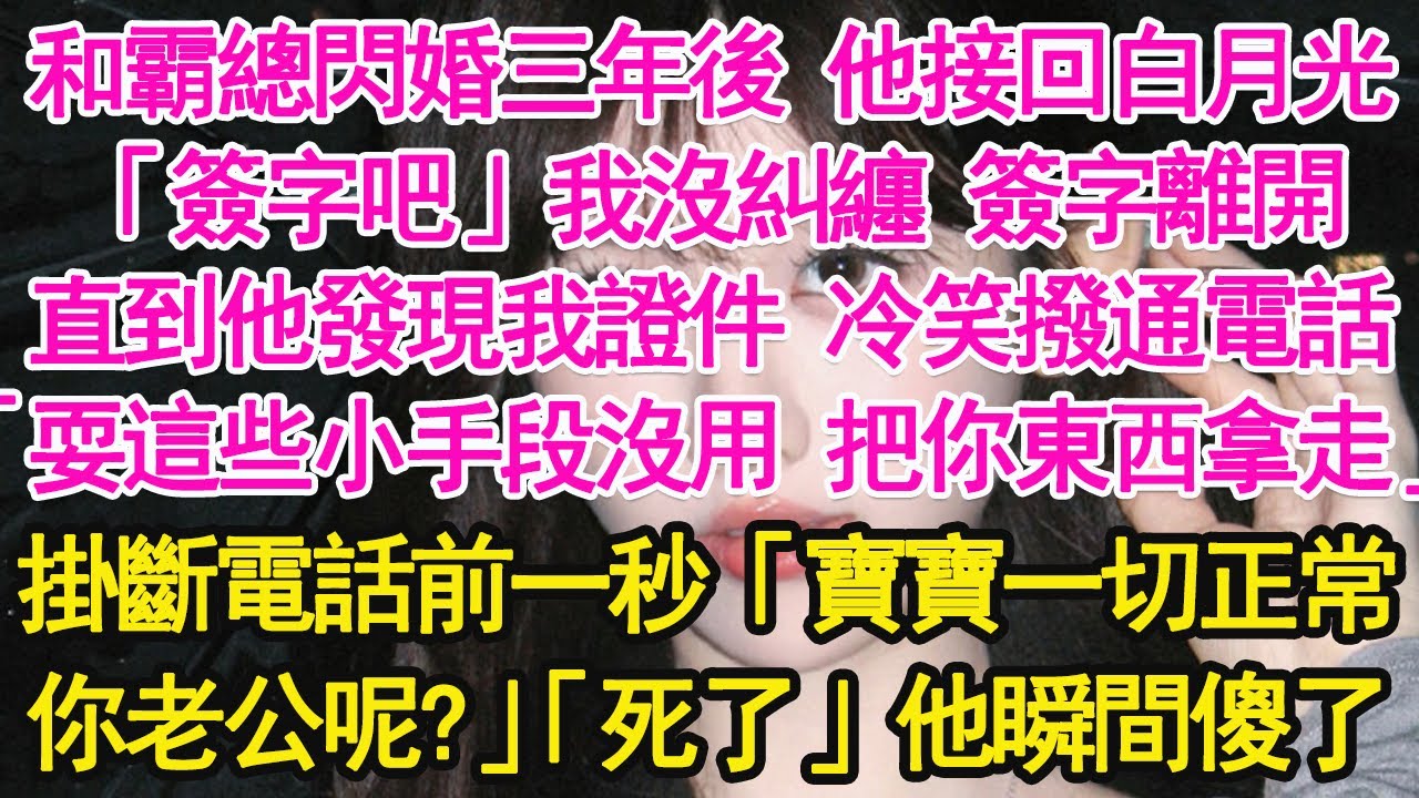 和霸總閃婚三年後他接回白月光，「簽字吧」我沒糾纏 簽字離開，直到他發現我證件 冷笑撥通電話，「耍這些小手段沒用 把你東西拿走」掛斷電話前一秒「寶寶一切正常你老公呢？」「死了」他瞬間傻了【琉璃】【甜寵】