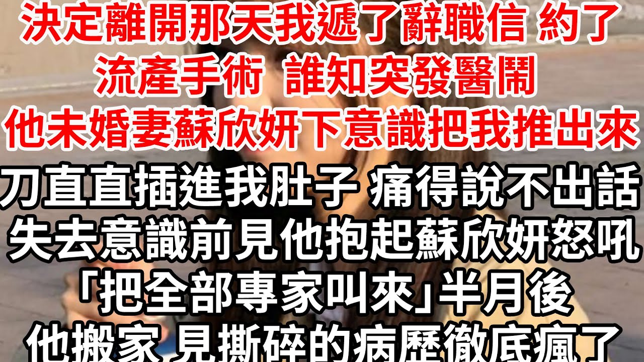 決定離開那天我遞了辭職信 約了流產手術，誰知突發醫鬧 他未婚妻蘇欣妍下意識把我推出來，刀直直插進我肚子 痛得說不出話 失去意識前，見他抱起蘇欣妍怒吼「把全部專家叫來」半月後他回家見撕碎的病歷徹底瘋了