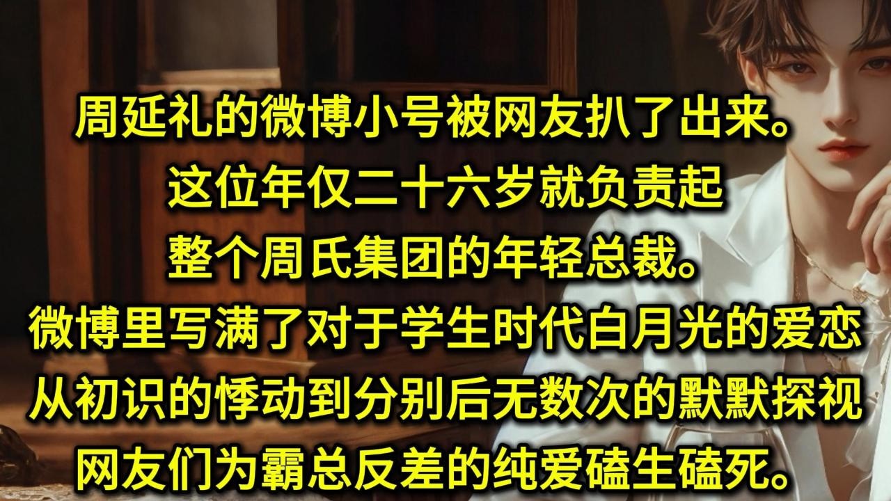 周延礼的微博小号被网友扒了出来。这位年仅二十六岁就负责起整个周氏集团的年轻总裁。微博里写满了对于学生时代白月光的爱恋。从初识的悸动，到分别后无数次的默默探视。网友们为霸总反差的纯爱磕生磕死。确实很浪漫