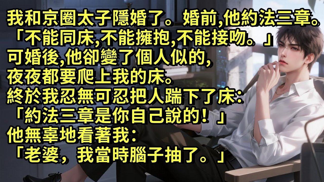 我和京圈太子隱婚了。婚前他約法三章「不同床，不擁抱，不接吻。」可婚後，他卻變了個人似的，夜夜都要爬上我的床。終於我忍無可忍：「約法三章是你自己說的！」他無辜地看著我：「老婆，我當時腦子抽了。」#小说