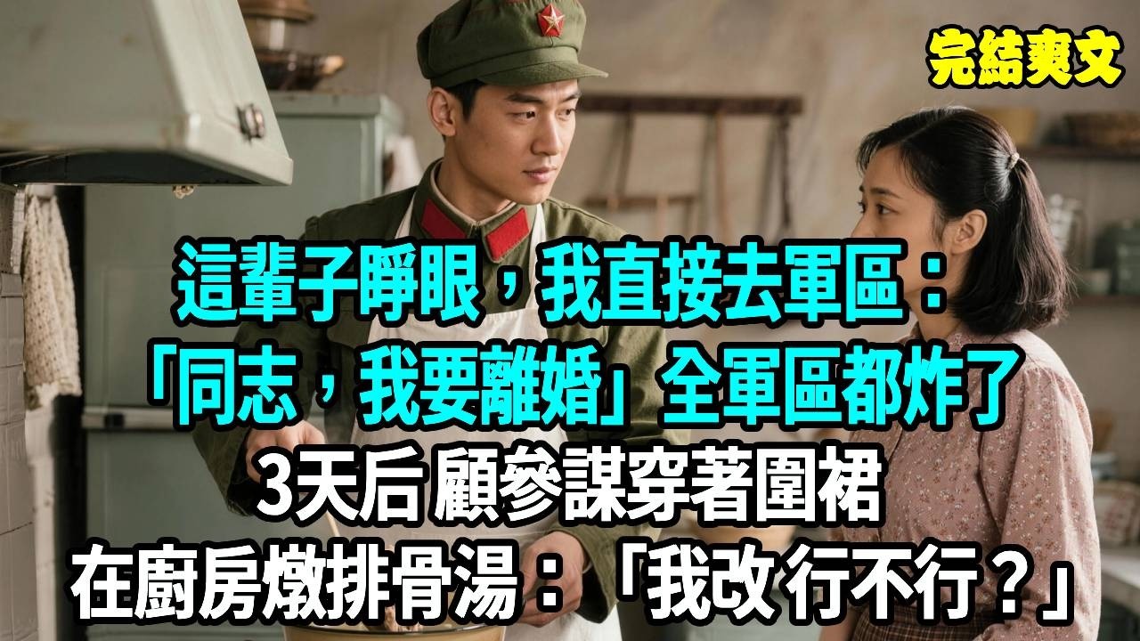 這輩子睜眼，我直接去軍區：同志，我要離婚！全軍區都炸了，3天后 顧參謀穿著圍裙在廚房燉排骨湯：我改 行不行？#爽文#重生#原創