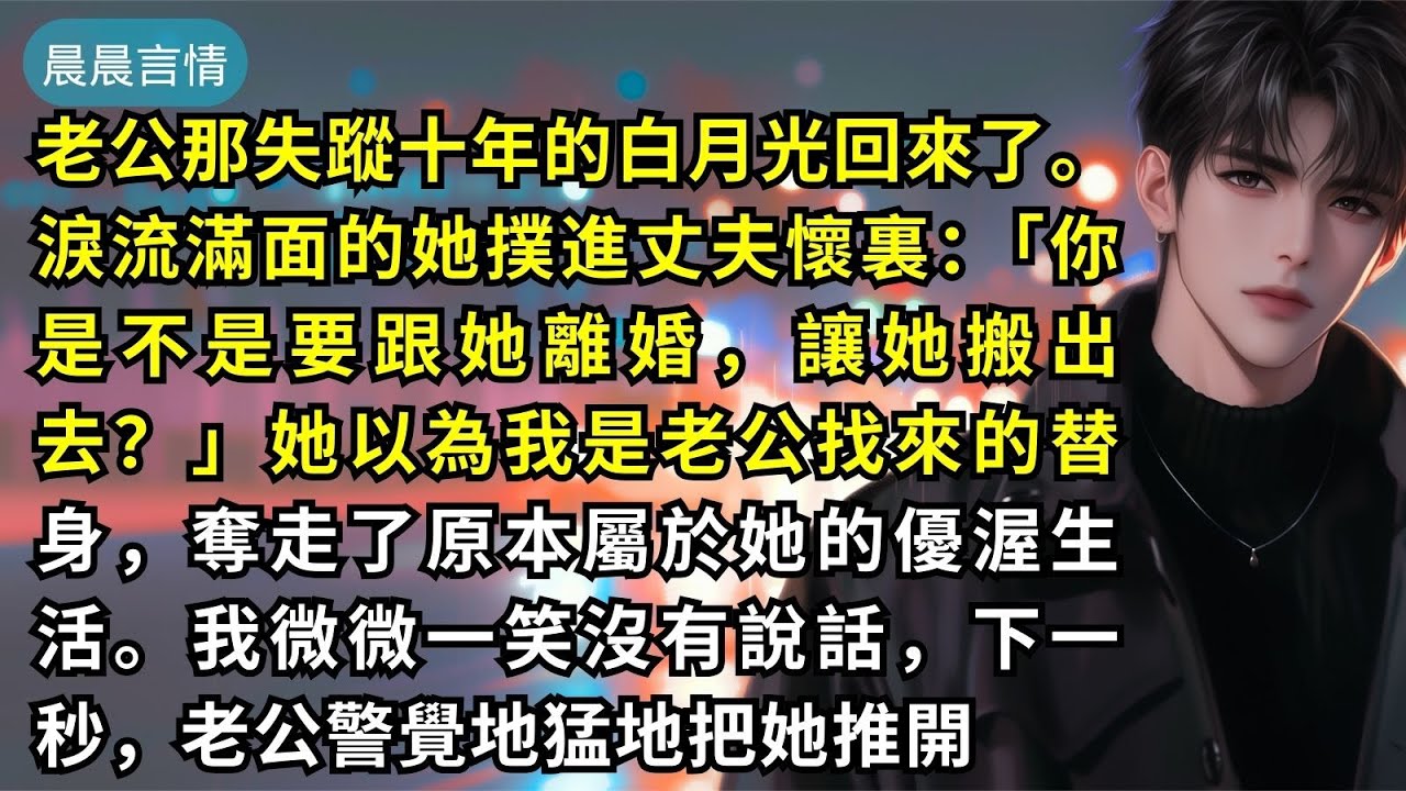 老公那失蹤十年的白月光回來了。淚流滿面的她撲進丈夫懷裏：「你是不是要跟她離婚，讓她搬出去？」她以為我是老公找來的替身，奪走了原本屬於她的優渥生活。我微微一笑沒有說話，下一秒，老公警覺地猛地把她推開