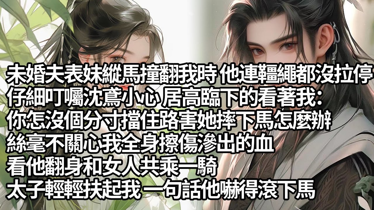 【一口氣看完】未婚夫表妹縱馬撞翻我時 他仔細叮囑沈鳶小心 居高臨下的看著我：你怎沒個分寸擋住路害她摔下馬怎麼辦，絲毫不關心我全身擦傷滲出的血，看他翻身和女人共乘一騎，太子輕輕扶起我一句話他嚇得滾下馬