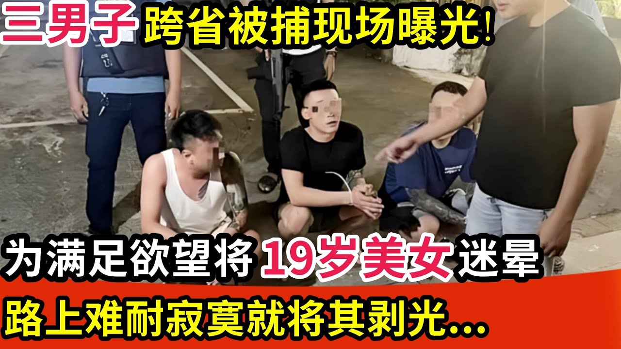 三男子跨省被捕现场曝光!为满足欲望将19岁美女迷晕,驾车横跨三省,路上难耐寂寞竟将其剥光...