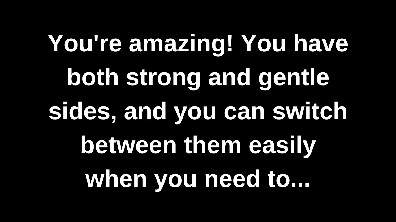 You're amazing! You have both strong and gentle sides, and you can switch between them easily when..