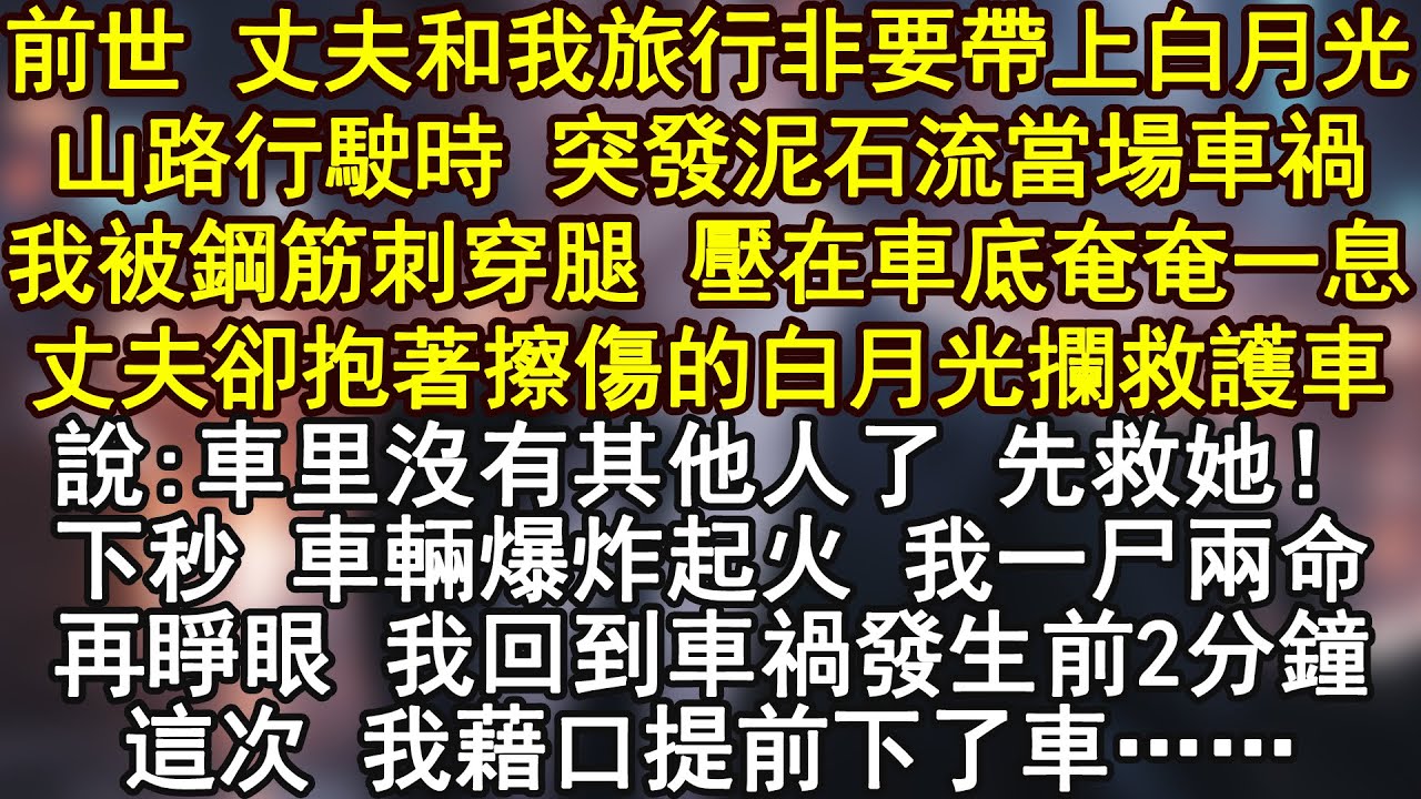 前世 丈夫和我旅行非要帶上白月光山路行駛時 突發泥石流當場車禍我被鋼筋刺穿腿 壓在車底奄奄一息丈夫卻抱著擦傷的白月光攔救護車說:車里沒有其他人了 先救她！下秒 車輛爆炸起火 我一尸兩命再睜眼