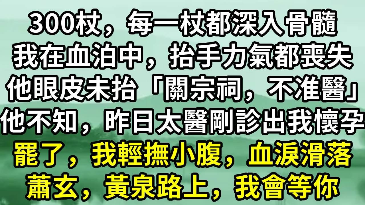 300杖，每一杖都深入骨髓。我在血泊中，抬手力氣都喪失。他眼皮未抬「關宗祠，不准醫」他不知，昨日太醫剛診出我懷孕。罷了，我輕撫小腹，血淚滑落。蕭玄，黃泉路上，我會等你#小说