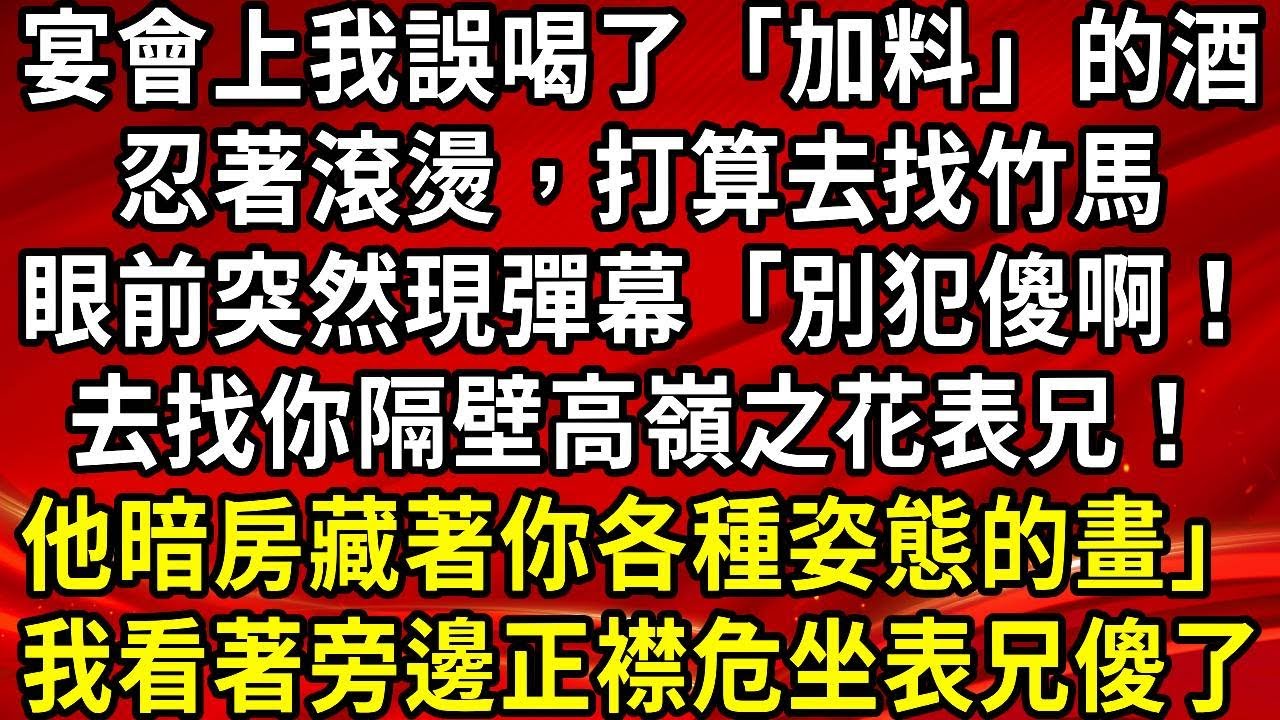 宴會上我誤喝了「加料」的酒。忍著滾燙，打算去找竹馬。眼前突然現彈幕「別犯傻啊！去找你隔壁高嶺之花表兄！他暗房藏著你各種姿態的畫」我看著旁邊正襟危坐表兄傻了#生活經驗#情感故事#養老#睡前故事