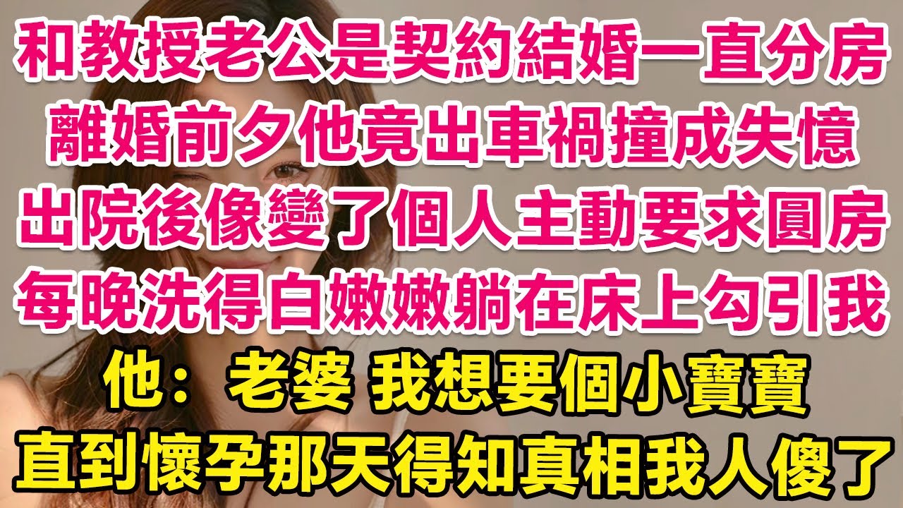 和教授老公是契約結婚一直分房睡，離婚前夕他竟出車禍撞成失憶，出院後像變了個人主動要求圓房！每晚洗得白嫩嫩躺在床上勾引我！他：老婆，我們要個小寶寶吧，直到懷孕那天得知真相我人傻了！| 情感故事 | 甜寵