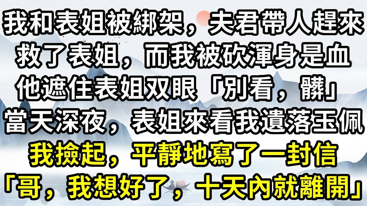 我和表姐被綁架，夫君帶人趕來。救了表姐，而我被砍渾身是血。他遮住表姐双眼「別看，髒」。當天深夜，表姐來看我遺落玉佩。我撿起，平靜地寫了一封信「哥，我想好了，十天內就離開」#小说