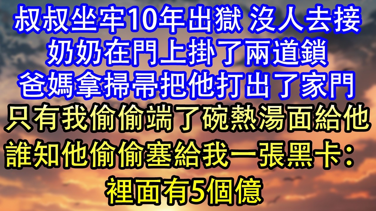 叔叔坐牢10年出獄 沒人去接奶奶在門上掛了兩道鎖爸媽拿掃帚把他打出了家門只有我偷偷端了碗熱湯面給他誰知他偷偷塞給我一張黑卡：裡面有5個億