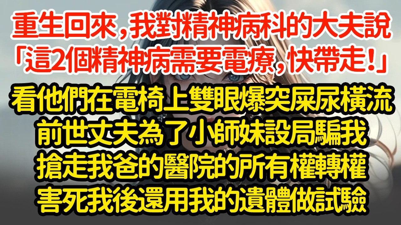 重生回來，我對精神病科的大夫說「這2個精神病需要電療，快帶走！」看他們在電椅上雙眼爆突屎尿橫流！前世丈夫為了小師妹設局騙我搶走我爸的醫院的所有權轉權害死我後還用我的遺體做試驗