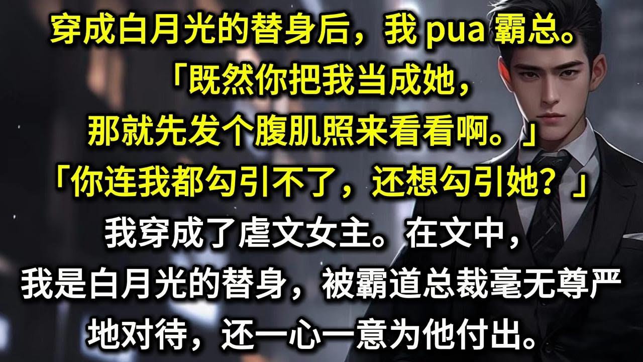 穿成白月光的替身后，我 pua 霸总。既然你把我当成她，那就先发个腹肌照来看看啊。你连我都勾引不了，还想勾引她？我穿成了虐文女主。在文中，我是白月光的替身，被霸道总裁毫无尊严地对待，还一心一意为他付出