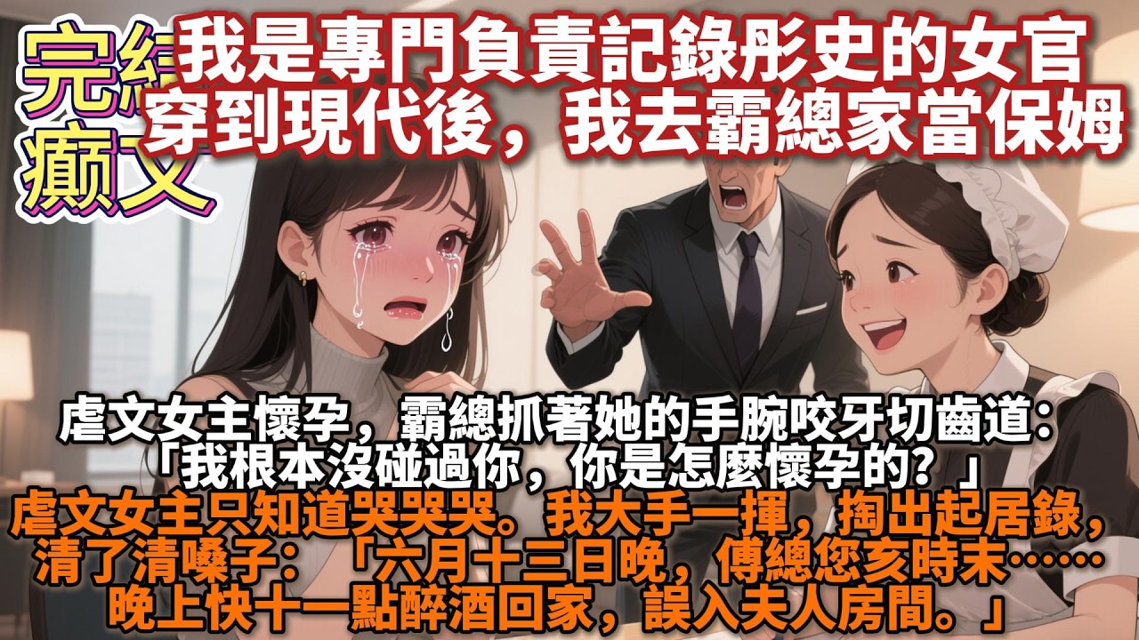 完結癫文：我是專門負責記錄彤史的女官。穿越到現代後，爲了生存，去霸總家當了保姆。眼下，虐文女主懷孕，霸總正抓着她的手腕咬牙切齒道：「我根本沒碰過你，你是怎麼懷孕的？」虐文女主只知道哭哭哭
