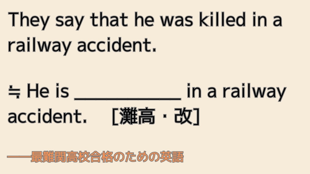 最難関高校英語入試対策 They say that he was killed in a railway accident. ≒ He is _____ in a railway ... [灘高・改]