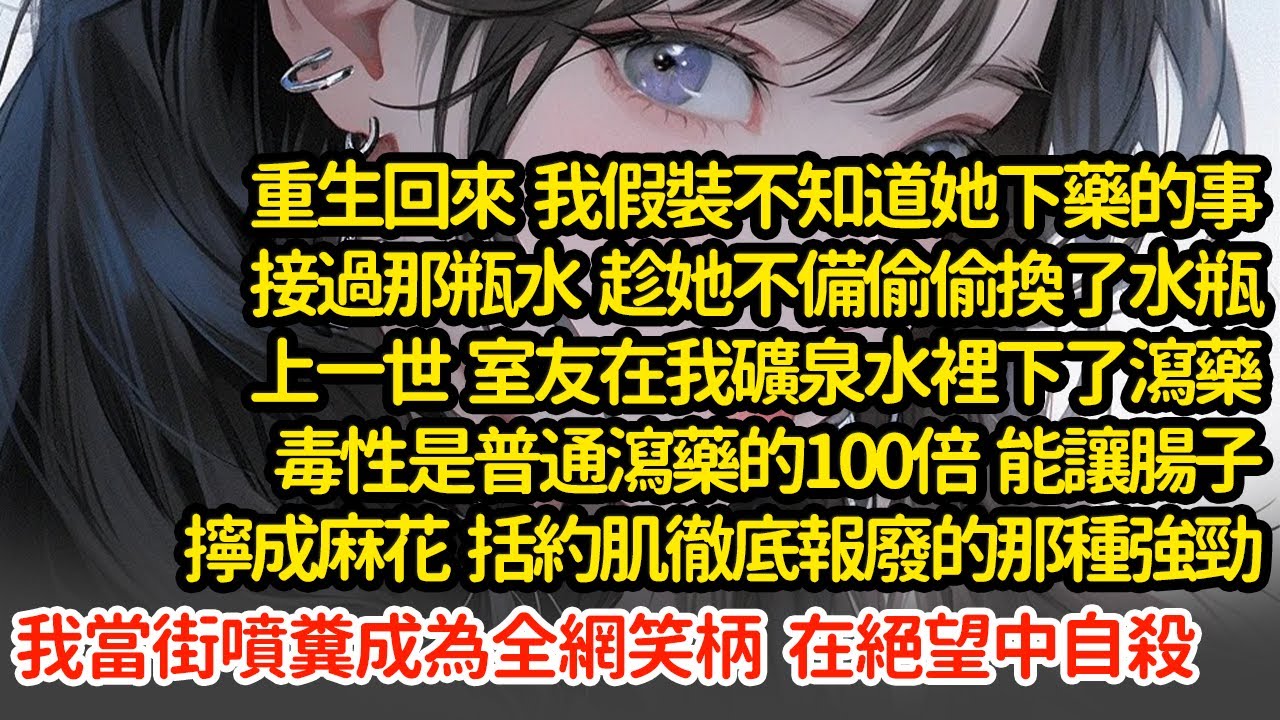 重生回來  我趁她不備偷偷換了水瓶，上一世  室友在我礦泉水裡下了瀉藥毒性是普通瀉藥的100倍  能讓腸子擰成麻花  括約肌徹底報廢的那種強勁我當街噴糞成為全網笑柄#小說#推文#新題材#爽文#復仇