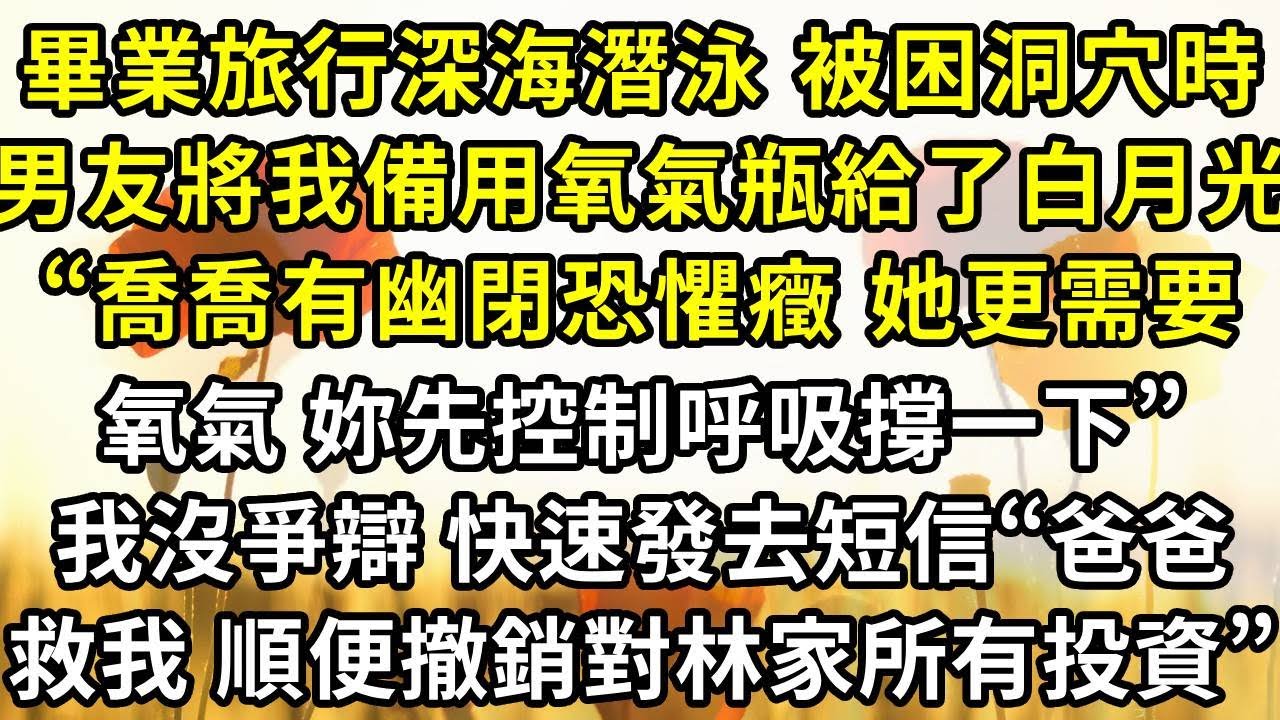 畢業旅行去深海潛泳 被困洞穴時，男友將我的備用氧氣瓶給了白月光，“喬喬有幽閉恐懼癥 她更需要氧氣 妳先控制呼吸撐一下”，我沒和他爭辯 快速發去短信“爸爸救我 順便撤銷對林家的所有投資”