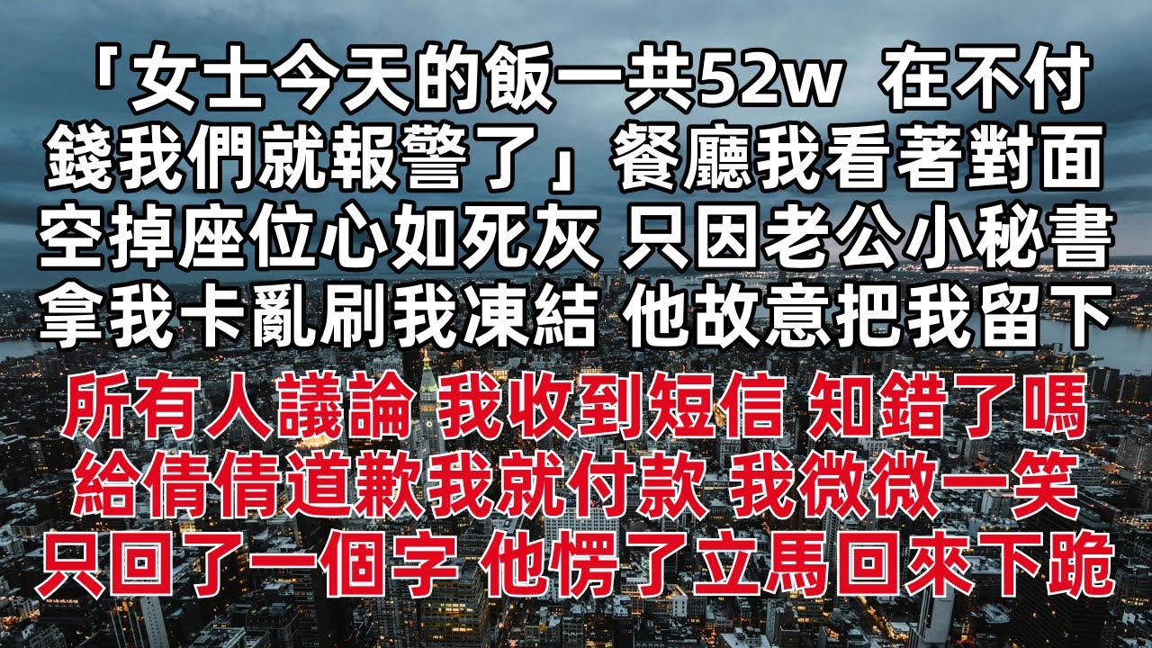 女士今天的飯一共52w  不付錢我們就報警了 餐廳我看著對面空掉座位心如死灰 只因老公小秘書拿我卡亂刷我凍結 他故意把我留下  我收到短信 知錯了嗎 給倩倩道歉我就付款 我微微一笑  只回了一個字