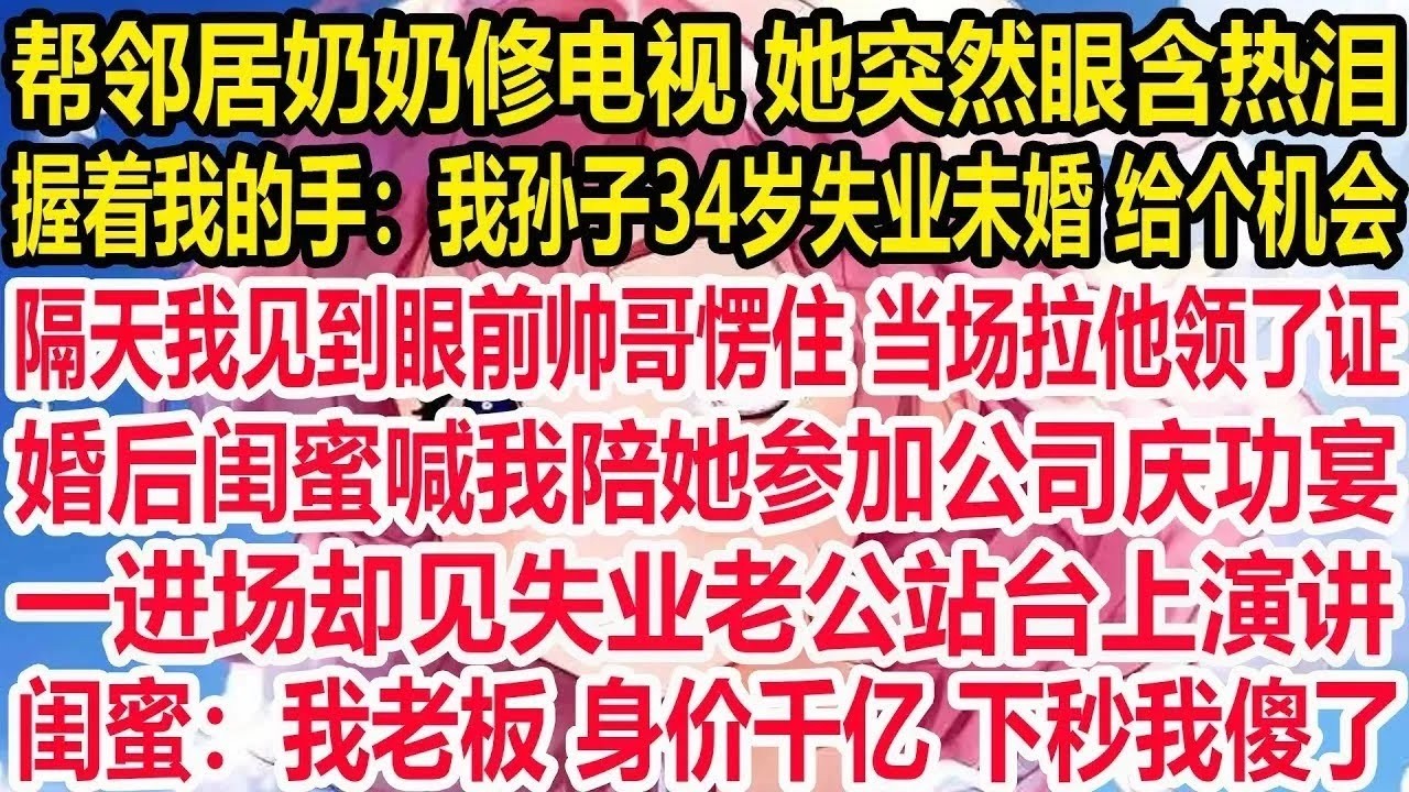 帮邻居奶奶修电视她突然眼含热泪 握着我的手说要给我介绍对象  隔天我见到眼前帅哥愣住，当场拉着他领了证 婚后闺蜜喊我陪她参加公司晚宴，一进场却见失业老公站台上演讲，闺蜜：我老板 身价千亿 下秒我傻了