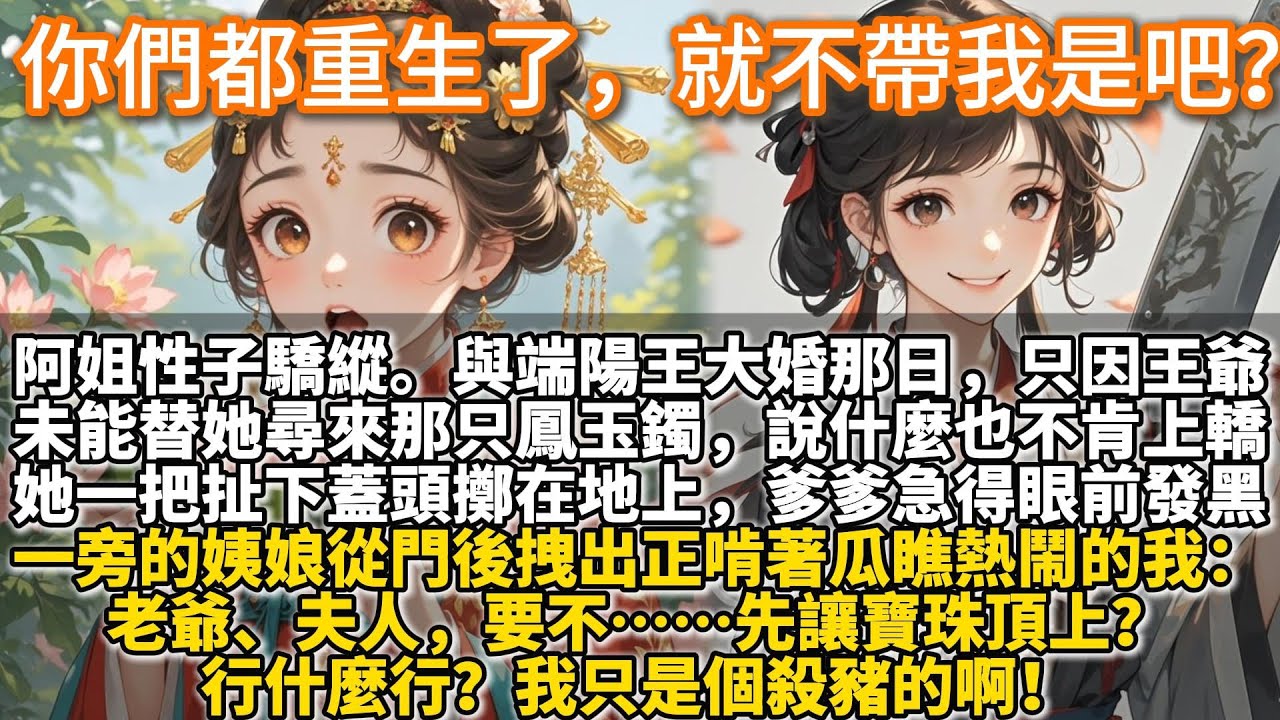 完結腦洞文：你們都重生了，就不帶我是吧？阿姐容貌明豔，性子驕縱。與端陽王大婚那日，只因王爺未能替她尋來那只鳳玉鐲，便使了性子，說什麼也不肯上轎。她一把扯下大紅蓋頭，擲在地上。