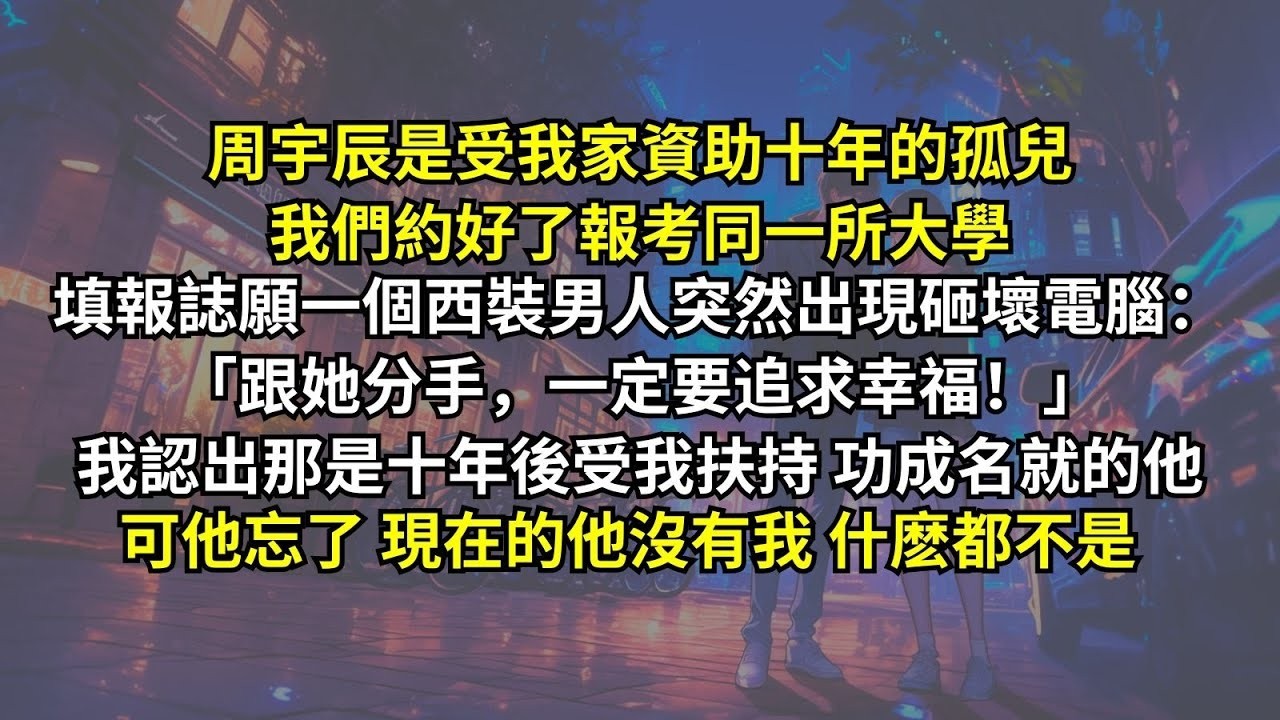 周宇辰是受我家資助十年的孤兒，我們約好了報考同一所大學，填報誌願一個西裝男人突然出現砸壞電腦：「跟她分手，一定要追求幸福！」我認出那是十年後受我扶持，功成名就的他。可他忘了，現在的他沒有我什麽都