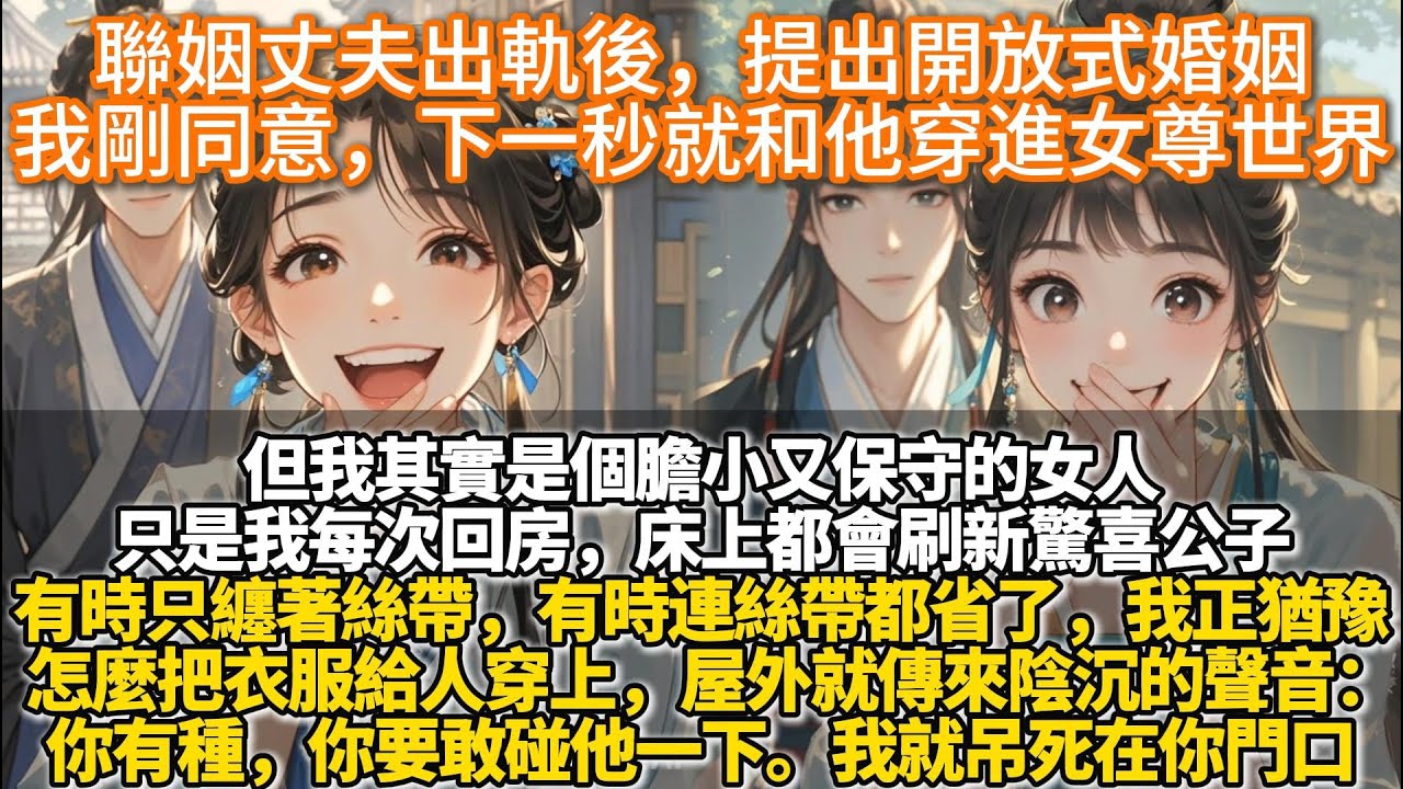 完結腦洞爽文：聯姻丈夫出軌後，乾脆提出開放式婚姻。我剛含淚同意，下一秒就和他穿進女尊世界。而我同意的聲音還在喜堂內回蕩。客席中立刻跳起三五個小廝，嚷著我家公子有機會了就往外沖。高堂上的母親也喜極而泣