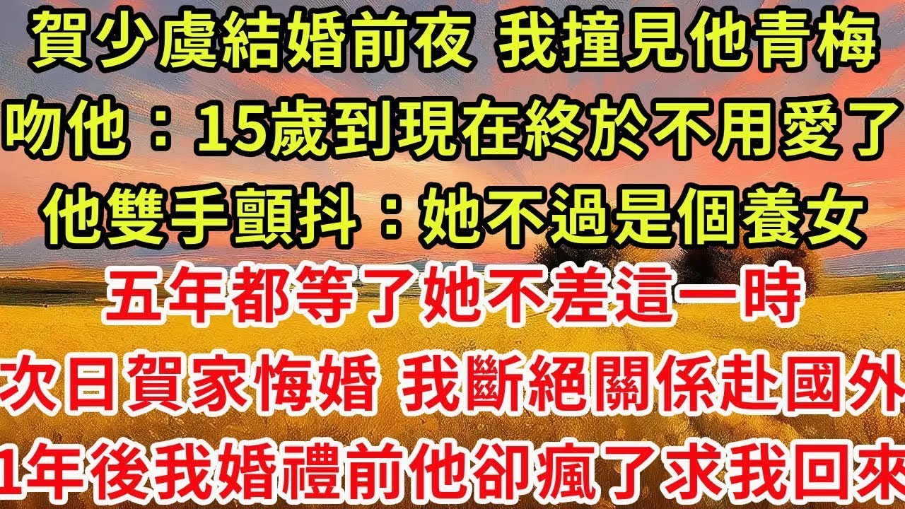 賀少虞結婚前夜 我撞見他青梅在包廂吻了他：從15歲到現在終於不用愛你了！他顫抖：她不過是個養女 五年都等了她不差這一時 次日賀家悔婚 我斷絕關係遠赴國外，1年後我婚禮前他卻瘋了：我把她送走了 求