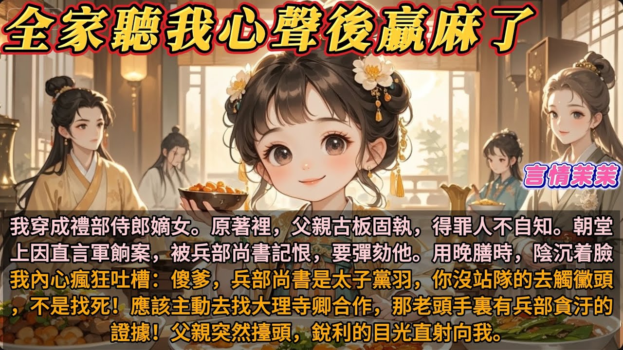 《全家聽我心聲後贏麻了》穿成禮部侍郎的嫡女。父親在朝堂上被兵部尚書記恨彈劾。我內心瘋狂吐槽：傻爹，兵部尚書是太子黨羽。應該主動去找大理寺卿，他手裏有兵部貪汙的證據！父親突然擡頭，銳利的目光直射向我。