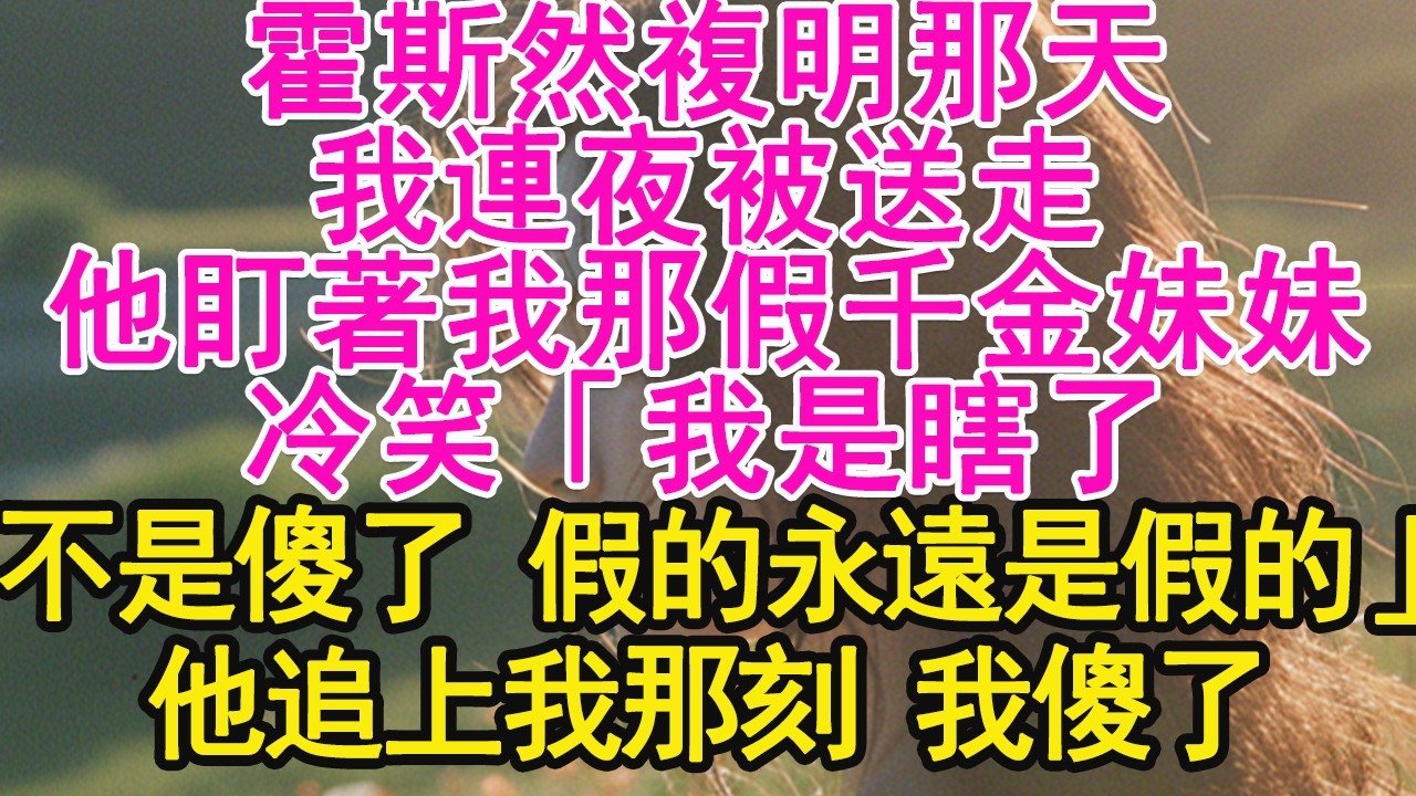 霍斯然複明那天，我連夜被送走，他盯著我那假千金妹妹，冷笑「我是瞎了，不是傻了 假的永遠是假的」他追上我那刻 我傻了【琉璃】【甜寵】【霸總】