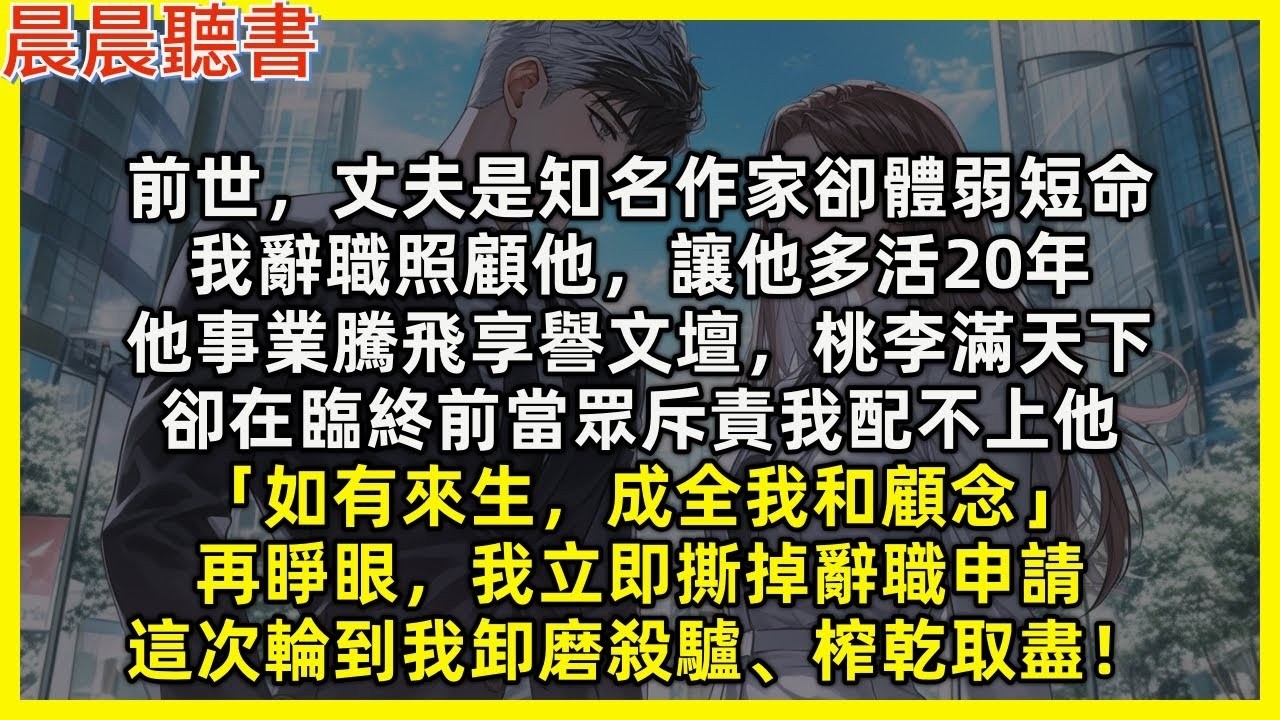 【重生爽文】再睜眼，我立即撕掉辭職申請，這次到我對渣男卸磨殺驢、榨乾取盡！前世，丈夫是知名作家卻體弱短命，我辭職照顧讓他多活20年，他享譽文壇，卻在臨終前當眾斥責我配不上他「如有來生，成全我和顧念