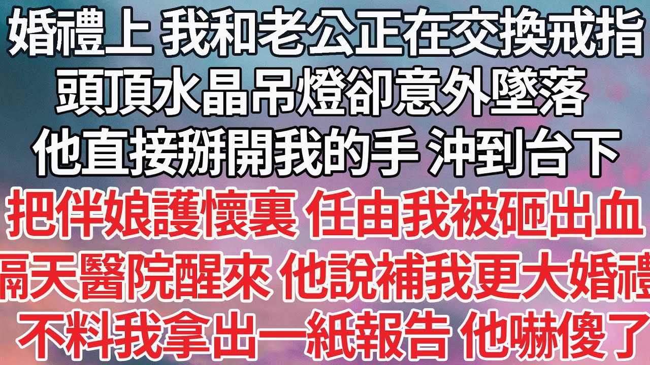 【完结】婚禮上 我和老公正在交換戒指，頭頂水晶吊燈卻意外墜落，他直接掰開我的手 沖到台下，把伴娘護在懷裏 任由我被砸出血，隔天醫院醒來 他說補我個更大婚禮，不料我拿出一紙報告 他嚇傻了【爽文】【豪门】