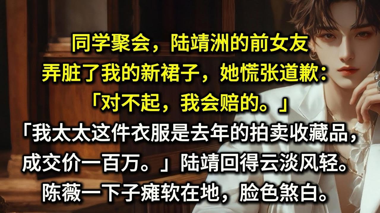 同学聚会，陆靖洲的前女友弄脏了我的新裙子，她慌张道歉：「对不起，我会赔的。」「我太太这件衣服是去年的拍卖收藏品，成交价一百万。」陆靖洲笑了笑，回得云淡风轻。陈薇一下子瘫软在地，脸色煞白。