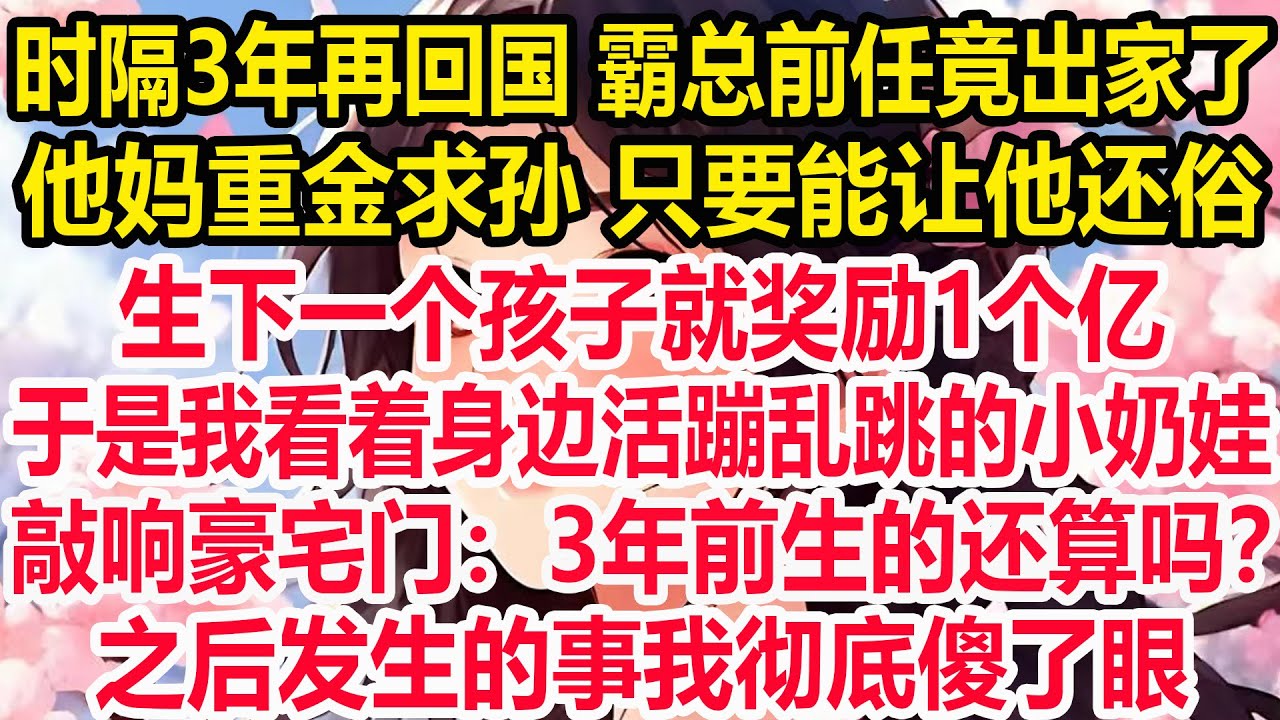 时隔3年再回国 霸总前任竟出家了。他妈重金求孙 只要能让他还俗，生下一个孩子就奖励1个亿。于是我看着身边活蹦乱跳的小奶娃，敲响豪宅门：3年前生的还算吗？之后发生的事我彻底傻了眼！