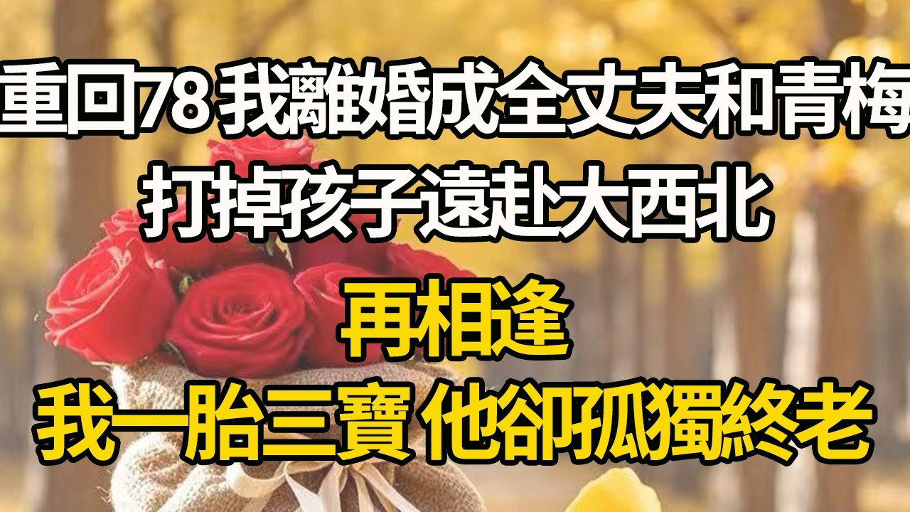 【完結】重回78 我離婚成全丈夫和青梅，打掉孩子遠赴大西北，再相逢，我一胎三寶 他卻孤獨終老#有聲書 #年代