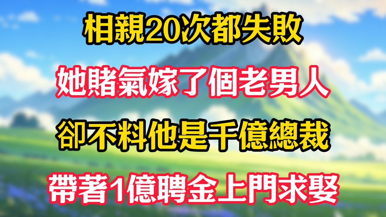 相親20次都失敗，她賭氣嫁了個老男人！卻不料他是千億總裁，帶著1億聘金上門求娶！