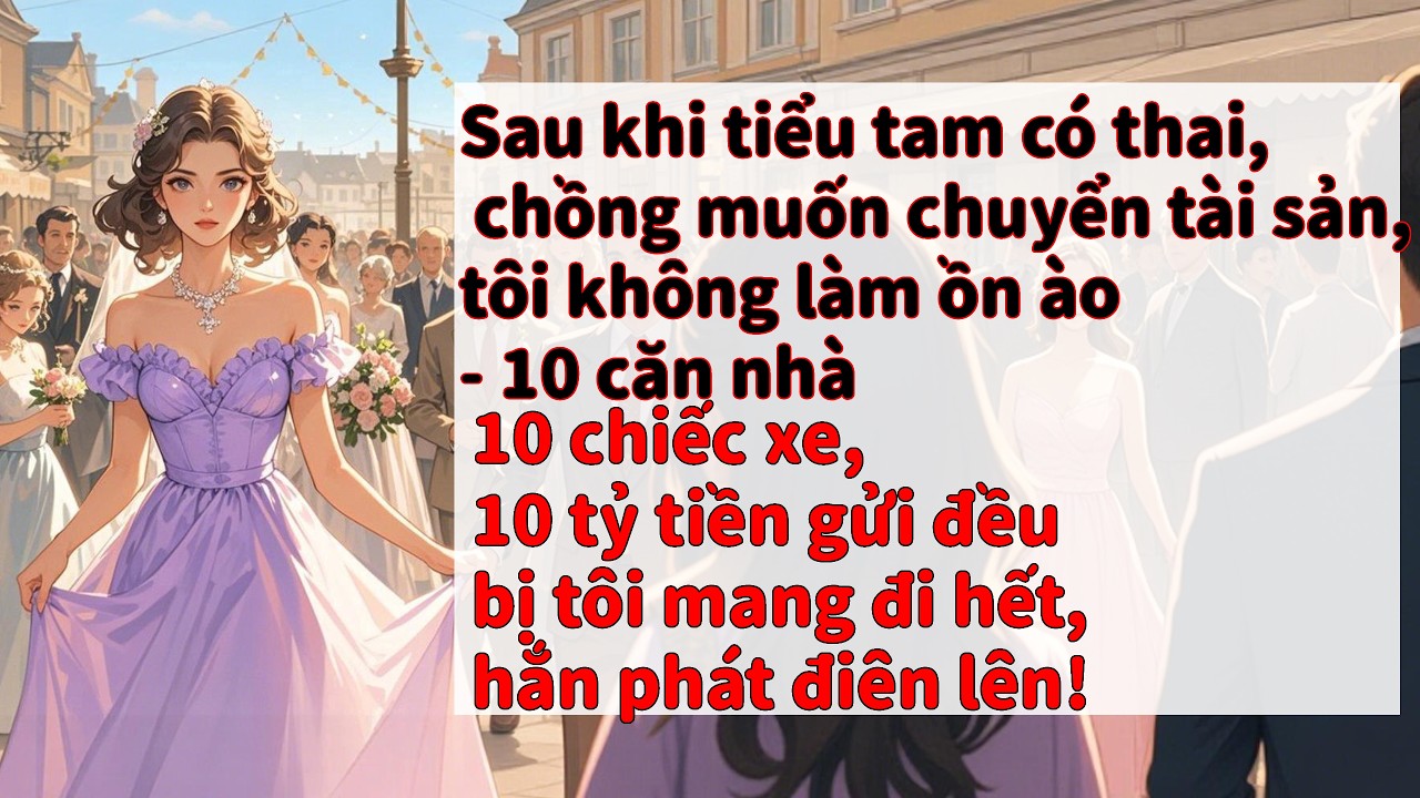 Tiểu tam có thai, chồng định chuyển tài sản. Tôi lẳng lặng mang hết 10 nhà, 10 xe, 10 tỷ tiền gửi.