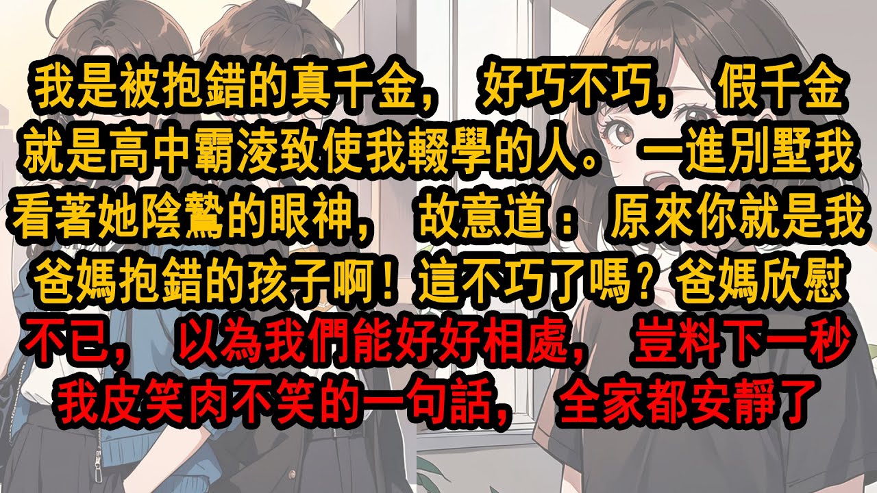 我是被抱錯的真千金，而假千金就是高中霸淩致使我輟學的人。一進別墅我看她陰鷙的眼神故意道：原來你就是抱錯的孩子啊！這不巧嗎？爸媽欣慰不已，以為我們能好好相處，豈料下一秒我皮笑肉不笑的一句話，全家都安靜了